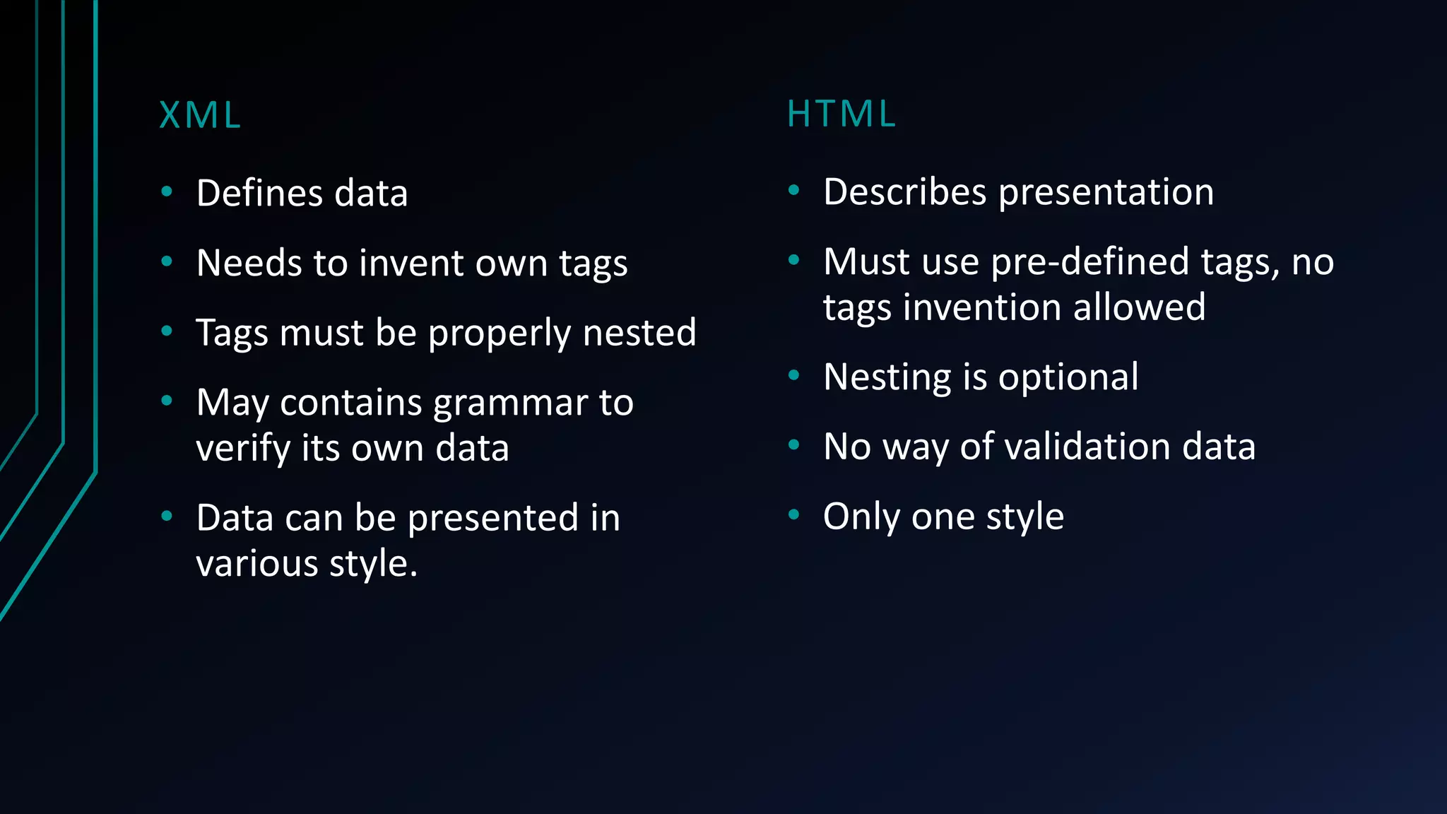 HTML
• Describes presentation
• Must use pre-defined tags, no
tags invention allowed
• Nesting is optional
• No way of validation data
• Only one style
XML
• Defines data
• Needs to invent own tags
• Tags must be properly nested
• May contains grammar to
verify its own data
• Data can be presented in
various style.
 