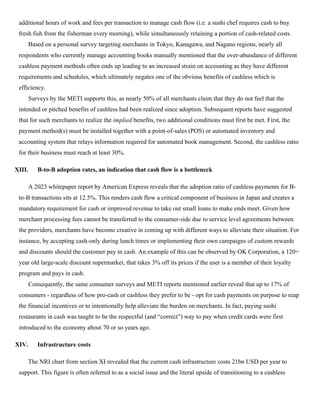 additional hours of work and fees per transaction to manage cash flow (i.e. a sushi chef requires cash to buy
fresh fish from the fisherman every morning), while simultaneously retaining a portion of cash-related costs.
Based on a personal survey targeting merchants in Tokyo, Kanagawa, and Nagano regions, nearly all
respondents who currently manage accounting books manually mentioned that the over-abundance of different
cashless payment methods often ends up leading to an increased strain on accounting as they have different
requirements and schedules, which ultimately negates one of the obvious benefits of cashless which is
efficiency.
Surveys by the METI supports this, as nearly 50% of all merchants claim that they do not feel that the
intended or pitched benefits of cashless had been realized since adoption. Subsequent reports have suggested
that for such merchants to realize the implied benefits, two additional conditions must first be met. First, the
payment method(s) must be installed together with a point-of-sales (POS) or automated inventory and
accounting system that relays information required for automated book management. Second, the cashless ratio
for their business must reach at least 30%.
XIII. B-to-B adoption rates, an indication that cash flow is a bottleneck
A 2023 whitepaper report by American Express reveals that the adoption ratio of cashless payments for B-
to-B transactions sits at 12.5%. This renders cash flow a critical component of business in Japan and creates a
mandatory requirement for cash or improved revenue to take out small loans to make ends meet. Given how
merchant processing fees cannot be transferred to the consumer-side due to service level agreements between
the providers, merchants have become creative in coming up with different ways to alleviate their situation. For
instance, by accepting cash-only during lunch times or implementing their own campaigns of custom rewards
and discounts should the customer pay in cash. An example of this can be observed by OK Corporation, a 120+
year old large-scale discount supermarket, that takes 3% off its prices if the user is a member of their loyalty
program and pays in cash.
Consequently, the same consumer surveys and METI reports mentioned earlier reveal that up to 17% of
consumers - regardless of how pro-cash or cashless they prefer to be - opt for cash payments on purpose to reap
the financial incentives or to intentionally help alleviate the burden on merchants. In fact, paying sushi
restaurants in cash was taught to be the respectful (and “correct”) way to pay when credit cards were first
introduced to the economy about 70 or so years ago.
XIV. Infrastructure costs
The NRI chart from section XI revealed that the current cash infrastructure costs 21bn USD per year to
support. This figure is often referred to as a social issue and the literal upside of transitioning to a cashless
 