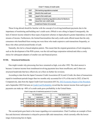 Those living abroad should be familiar with the concept of revolving/installment payments due to the
importance of monitoring and building one’s credit score. (Which is not a thing in Japan) Consequently, the
lack of interest income related to these types of payment schemes in Japan placed a greater dependency on other
streams of income. Furthermore, the limited functionalities that early credit cards offered meant that the only
consumers who benefitted from owning one were those who made expensive cash transactions frequently, or
those who often carried around hordes of cash.
Naturally, this led to a biased adoption pattern. This meant that the original generations of tech integration,
such as the development of the POS system, was the rich and large corporation tailored and often a costly
choice for subsequent adopters of smaller size and financial power.
XVIII. Structural bottlenecks
One might wonder why processing fees have remained so high, even after 1992. The short answer is
because 1) interest income from installment/revolving payments have been insufficient, and 2) there are
structural headwinds that have effectively set a floor on further fee revisions.
According to data from the Japan Consumer Credit Association (JCA) and J-Credit, the share of transactions
repaid in installment periods longer than two months only accounted for 6.5% of the total in 2022. (Chart 8)
Comparatively, data from the Japan Credit Card Association (JCCA), 2022 Economic Report of the President,
and a September 2022 Fed note on Credit Card Profitability reveal that the interest income from such types of
payments can make up ~80% of a credit cards gross profitability in the United States.
The second point goes back to the issues regarding over-customization. Chart 9 outlines an example of how
fees and electronic information is relayed to process QR code transactions, which currently offer the lowest
range of processing fees in Japan.
 