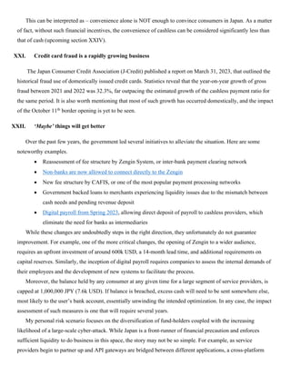 This can be interpreted as – convenience alone is NOT enough to convince consumers in Japan. As a matter
of fact, without such financial incentives, the convenience of cashless can be considered significantly less than
that of cash (upcoming section XXIV).
XXI. Credit card fraud is a rapidly growing business
The Japan Consumer Credit Association (J-Credit) published a report on March 31, 2023, that outlined the
historical fraud use of domestically issued credit cards. Statistics reveal that the year-on-year growth of gross
fraud between 2021 and 2022 was 32.3%, far outpacing the estimated growth of the cashless payment ratio for
the same period. It is also worth mentioning that most of such growth has occurred domestically, and the impact
of the October 11th
border opening is yet to be seen.
XXII. ‘Maybe’ things will get better
Over the past few years, the government led several initiatives to alleviate the situation. Here are some
noteworthy examples.
• Reassessment of fee structure by Zengin System, or inter-bank payment clearing network
• Non-banks are now allowed to connect directly to the Zengin
• New fee structure by CAFIS, or one of the most popular payment processing networks
• Government backed loans to merchants experiencing liquidity issues due to the mismatch between
cash needs and pending revenue deposit
• Digital payroll from Spring 2023, allowing direct deposit of payroll to cashless providers, which
eliminate the need for banks as intermediaries
While these changes are undoubtedly steps in the right direction, they unfortunately do not guarantee
improvement. For example, one of the more critical changes, the opening of Zengin to a wider audience,
requires an upfront investment of around 600k USD, a 14-month lead time, and additional requirements on
capital reserves. Similarly, the inception of digital payroll requires companies to assess the internal demands of
their employees and the development of new systems to facilitate the process.
Moreover, the balance held by any consumer at any given time for a large segment of service providers, is
capped at 1,000,000 JPY (7.6k USD). If balance is breached, excess cash will need to be sent somewhere else,
most likely to the user’s bank account, essentially unwinding the intended optimization. In any case, the impact
assessment of such measures is one that will require several years.
My personal risk scenario focuses on the diversification of fund-holders coupled with the increasing
likelihood of a large-scale cyber-attack. While Japan is a front-runner of financial precaution and enforces
sufficient liquidity to do business in this space, the story may not be so simple. For example, as service
providers begin to partner up and API gateways are bridged between different applications, a cross-platform
 