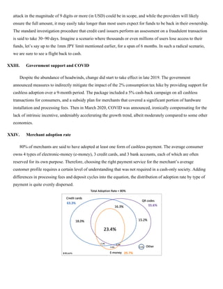 attack in the magnitude of 9 digits or more (in USD) could be in scope, and while the providers will likely
ensure the full amount, it may easily take longer than most users expect for funds to be back in their ownership.
The standard investigation procedure that credit card issuers perform an assessment on a fraudulent transaction
is said to take 30~90 days. Imagine a scenario where thousands or even millions of users lose access to their
funds, let’s say up to the 1mm JPY limit mentioned earlier, for a span of 6 months. In such a radical scenario,
we are sure to see a flight back to cash.
XXIII. Government support and COVID
Despite the abundance of headwinds, change did start to take effect in late 2019. The government
announced measures to indirectly mitigate the impact of the 2% consumption tax hike by providing support for
cashless adoption over a 9-month period. The package included a 5% cash-back campaign on all cashless
transactions for consumers, and a subsidy plan for merchants that covered a significant portion of hardware
installation and processing fees. Then in March 2020, COVID was announced, ironically compensating for the
lack of intrinsic incentive, undeniably accelerating the growth trend, albeit moderately compared to some other
economies.
XXIV. Merchant adoption rate
80% of merchants are said to have adopted at least one form of cashless payment. The average consumer
owns 4 types of electronic-money (e-money), 3 credit cards, and 3 bank accounts, each of which are often
reserved for its own purpose. Therefore, choosing the right payment service for the merchant’s average
customer profile requires a certain level of understanding that was not required in a cash-only society. Adding
differences in processing fees and deposit cycles into the equation, the distribution of adoption rate by type of
payment is quite evenly dispersed.
 