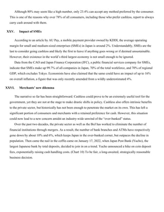 Although 80% may seem like a high number, only 23.4% can accept any method preferred by the consumer.
This is one of the reasons why over 78% of all consumers, including those who prefer cashless, report to always
carry cash around with them.
XXV. Impact of SMEs
According to an article by AU Pay, a mobile payment provider owned by KDDI, the average operating
margin for small and medium-sized enterprises (SMEs) in Japan is around 2%. Understandably, SMEs are the
last to consider going cashless and likely the first to leave if anything goes wrong or if deemed unsustainable.
However, their existence in the world’s third largest economy is not small enough to be ignored.
Data from the CAO and Japan Finance Corporation (JFC), a public financial services company for SMEs,
indicate that SMEs make up 99.7% of all companies in Japan, 70% of the total workforce, and 70% of regional
GDP, which excludes Tokyo. Economists have also claimed that the same could have an impact of up to 16%
on overall inflation, a figure that was only recently amended from a wildly underestimated 4%.
XXVI. Merchants’ new dilemma
The narrative so far has been straightforward. Cashless could prove to be an extremely useful tool for the
government, yet they are not at the stage to make drastic shifts in policy. Cashless also offers intrinsic benefits
to the private sector, but historically has not been enough to penetrate the market on its own. This has left a
significant portion of consumers and merchants with a retained preference for cash. However, this situation
could now lead to a new concern amidst an industry-wide unwind of the “over-banked” status.
Over the past two decades, the private sector as well as the BoJ has worked to eliminate the number of
financial institutions through mergers. As a result, the number of bank branches and ATMs have respectively
gone down by about 10% and 6%, which keeps Japan in the over-banked corner, but outpaces the decline in
population. Then came the nail in the coffin came on January 17, 2022, when Japan Post Bank (Yucho), the
largest Japanese bank by total deposits, decided to join in on a trend. Yucho announced a hike on coin deposit
fees, exponentially raising cash handling costs. (Chart 10) To be fair, a long-awaited, strategically reasonable
business decision.
 