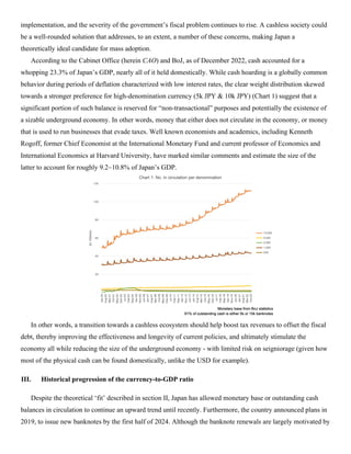 implementation, and the severity of the government’s fiscal problem continues to rise. A cashless society could
be a well-rounded solution that addresses, to an extent, a number of these concerns, making Japan a
theoretically ideal candidate for mass adoption.
According to the Cabinet Office (herein CAO) and BoJ, as of December 2022, cash accounted for a
whopping 23.3% of Japan’s GDP, nearly all of it held domestically. While cash hoarding is a globally common
behavior during periods of deflation characterized with low interest rates, the clear weight distribution skewed
towards a stronger preference for high-denomination currency (5k JPY & 10k JPY) (Chart 1) suggest that a
significant portion of such balance is reserved for “non-transactional” purposes and potentially the existence of
a sizable underground economy. In other words, money that either does not circulate in the economy, or money
that is used to run businesses that evade taxes. Well known economists and academics, including Kenneth
Rogoff, former Chief Economist at the International Monetary Fund and current professor of Economics and
International Economics at Harvard University, have marked similar comments and estimate the size of the
latter to account for roughly 9.2~10.8% of Japan’s GDP.
In other words, a transition towards a cashless ecosystem should help boost tax revenues to offset the fiscal
debt, thereby improving the effectiveness and longevity of current policies, and ultimately stimulate the
economy all while reducing the size of the underground economy - with limited risk on seigniorage (given how
most of the physical cash can be found domestically, unlike the USD for example).
III. Historical progression of the currency-to-GDP ratio
Despite the theoretical ‘fit’ described in section II, Japan has allowed monetary base or outstanding cash
balances in circulation to continue an upward trend until recently. Furthermore, the country announced plans in
2019, to issue new banknotes by the first half of 2024. Although the banknote renewals are largely motivated by
 