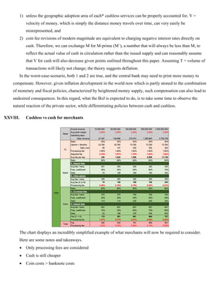1) unless the geographic adoption area of each* cashless services can be properly accounted for, V =
velocity of money, which is simply the distance money travels over time, can very easily be
misrepresented, and
2) coin fee revisions of modern magnitude are equivalent to charging negative interest rates directly on
cash. Therefore, we can exchange M for M-prime (M`), a number that will always be less than M, to
reflect the actual value of cash in circulation rather than the issued supply and can reasonably assume
that V for cash will also decrease given points outlined throughout this paper. Assuming T = volume of
transactions will likely not change; the theory suggests deflation.
In the worst-case-scenario, both 1 and 2 are true, and the central bank may need to print more money to
compensate. However, given inflation development in the world now which is partly atoned to the combination
of monetary and fiscal policies, characterized by heightened money supply, such compensation can also lead to
undesired consequences. In this regard, what the BoJ is expected to do, is to take some time to observe the
natural reaction of the private sector, while differentiating policies between cash and cashless.
XXVIII. Cashless vs cash for merchants
The chart displays an incredibly simplified example of what merchants will now be required to consider.
Here are some notes and takeaways.
• Only processing fees are considered
• Cash is still cheaper
• Coin costs > banknote costs
 