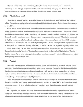 There are several other points worth noting. First, this chart is not representative of all merchants,
particularly as mid-to-larger scale merchants have outsourced means of managing cash. Second, this is a
snapshot, and does not take into consideration the expected rise in cash handling costs.
XXIX. Why the fee revision?
The update to strategic cost cuts is partly in response to the long-standing negative interest rate monetary
policy. Comparing pre- and post-inception, some financial institutions have seen their profit margins compress
by over 50%.
Given lack of interest income from loans and investments coupled with the concurrent spread of cashless in
nearby economies, financial institutions turned to cost cuts. Specifically, one of the first KPIs they set was the
withdrawal of money changer ATMs. While all ATMs typically cost a few hundred thousand USD to install and
thousands monthly to maintain, money changers require roughly double that amount. When Yucho announced
its fee hike, consumers rushed to ATMs to exchange or deposit thousands of coins at a time, which ultimately
led to a spike in malfunctions. It is also worth highlighting that ATMs and vending machines require updates to
its semiconductors, currently in shortage due to COVID and the Ukraine war, to process any newly minted cash.
Recall from section VIII how retail banking was already a dying revenue stream. This meant that for
financial institutions, the benefits of dematerialization outweighed the drawbacks of digitalization. Thus, the
decision to raise fees on coins makes perfect sense from a business perspective and should be understood as just
the beginning of a market-wide trend.
XXX. Proposal
Merchants have always had issues with cashless, but cash is now becoming an increasing concern. This is
particularly clear in the micropayment and SME sectors of the economy. Considering the likelihood of further
rises in cash or coin handling costs, and the estimated time it will take to solve the issues related to existing
cashless services, the market now requires a for-merchant solution that retains the benefits of dematerialization
while offering a clearer risk-to-reward of digitalization.
While everyone else brainstorms ways to cut or transfer cost, for example by rounding up prices to the tens
digit or by exploring other income streams such as through buy-now pay-later (BNPL) services and the interest
income that comes with it, my solution, which may intuitively seem like an innovation reversal, is going
coinless.
On a high level, this proposal will allow the merchants to continue accepting payments in cash, but the
change (i.e., just the coins) is charged, on credit, to the customer’s mobile wallet via a QR code transaction. The
balance received by the consumer can then be used as payment or to charge an account they own at other
 