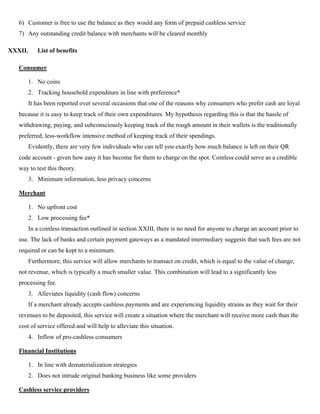 6) Customer is free to use the balance as they would any form of prepaid cashless service
7) Any outstanding credit balance with merchants will be cleared monthly
XXXII. List of benefits
Consumer
1. No coins
2. Tracking household expenditure in line with preference*
It has been reported over several occasions that one of the reasons why consumers who prefer cash are loyal
because it is easy to keep track of their own expenditures. My hypothesis regarding this is that the hassle of
withdrawing, paying, and subconsciously keeping track of the rough amount in their wallets is the traditionally
preferred, less-workflow intensive method of keeping track of their spendings.
Evidently, there are very few individuals who can tell you exactly how much balance is left on their QR
code account - given how easy it has become for them to charge on the spot. Coinless could serve as a credible
way to test this theory.
3. Minimum information, less privacy concerns
Merchant
1. No upfront cost
2. Low processing fee*
In a coinless transaction outlined in section XXIII, there is no need for anyone to charge an account prior to
use. The lack of banks and certain payment gateways as a mandated intermediary suggests that such fees are not
required or can be kept to a minimum.
Furthermore, this service will allow merchants to transact on credit, which is equal to the value of change,
not revenue, which is typically a much smaller value. This combination will lead to a significantly less
processing fee.
3. Alleviates liquidity (cash flow) concerns
If a merchant already accepts cashless payments and are experiencing liquidity strains as they wait for their
revenues to be deposited, this service will create a situation where the merchant will receive more cash than the
cost of service offered and will help to alleviate this situation.
4. Inflow of pro-cashless consumers
Financial Institutions
1. In line with dematerialization strategies
2. Does not intrude original banking business like some providers
Cashless service providers
 