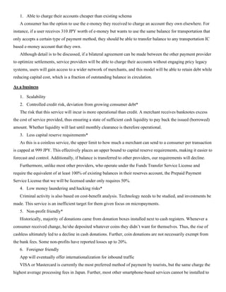 1. Able to charge their accounts cheaper than existing schema
A consumer has the option to use the e-money they received to charge an account they own elsewhere. For
instance, if a user receives 310 JPY worth of e-money but wants to use the same balance for transportation that
only accepts a certain type of payment method, they should be able to transfer balance to any transportation IC
based e-money account that they own.
Although detail is to be discussed, if a bilateral agreement can be made between the other payment provider
to optimize settlements, service providers will be able to charge their accounts without engaging pricy legacy
systems, users will gain access to a wider network of merchants, and this model will be able to retain debt while
reducing capital cost, which is a fraction of outstanding balance in circulation.
As a business
1. Scalability
2. Controlled credit risk, deviation from growing consumer debt*
The risk that this service will incur is more operational than credit. A merchant receives banknotes excess
the cost of service provided, thus ensuring a state of sufficient cash liquidity to pay back the issued (borrowed)
amount. Whether liquidity will last until monthly clearance is therefore operational.
3. Less capital reserve requirements*
As this is a coinless service, the upper limit to how much a merchant can send to a consumer per transaction
is capped at 999 JPY. This effectively places an upper bound to capital reserve requirements, making it easier to
forecast and control. Additionally, if balance is transferred to other providers, our requirements will decline.
Furthermore, unlike most other providers, who operate under the Funds Transfer Service License and
require the equivalent of at least 100% of existing balances in their reserves account, the Prepaid Payment
Service License that we will be licensed under only requires 50%.
4. Low money laundering and hacking risks*
Criminal activity is also based on cost-benefit analysis. Technology needs to be studied, and investments be
made. This service is an inefficient target for them given focus on micropayments.
5. Non-profit friendly*
Historically, majority of donations came from donation boxes installed next to cash registers. Whenever a
consumer received change, he/she deposited whatever coins they didn’t want for themselves. Thus, the rise of
cashless ultimately led to a decline in cash donations. Further, coin donations are not necessarily exempt from
the bank fees. Some non-profits have reported losses up to 20%.
6. Foreigner friendly
App will eventually offer internationalization for inbound traffic
VISA or Mastercard is currently the most preferred method of payment by tourists, but the same charge the
highest average processing fees in Japan. Further, most other smartphone-based services cannot be installed to
 