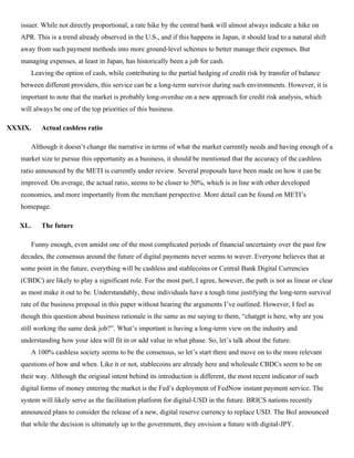 issuer. While not directly proportional, a rate hike by the central bank will almost always indicate a hike on
APR. This is a trend already observed in the U.S., and if this happens in Japan, it should lead to a natural shift
away from such payment methods into more ground-level schemes to better manage their expenses. But
managing expenses, at least in Japan, has historically been a job for cash.
Leaving the option of cash, while contributing to the partial hedging of credit risk by transfer of balance
between different providers, this service can be a long-term survivor during such environments. However, it is
important to note that the market is probably long-overdue on a new approach for credit risk analysis, which
will always be one of the top priorities of this business.
XXXIX. Actual cashless ratio
Although it doesn’t change the narrative in terms of what the market currently needs and having enough of a
market size to pursue this opportunity as a business, it should be mentioned that the accuracy of the cashless
ratio announced by the METI is currently under review. Several proposals have been made on how it can be
improved. On average, the actual ratio, seems to be closer to 50%, which is in line with other developed
economies, and more importantly from the merchant perspective. More detail can be found on METI’s
homepage.
XL. The future
Funny enough, even amidst one of the most complicated periods of financial uncertainty over the past few
decades, the consensus around the future of digital payments never seems to waver. Everyone believes that at
some point in the future, everything will be cashless and stablecoins or Central Bank Digital Currencies
(CBDC) are likely to play a significant role. For the most part, I agree, however, the path is not as linear or clear
as most make it out to be. Understandably, these individuals have a tough time justifying the long-term survival
rate of the business proposal in this paper without hearing the arguments I’ve outlined. However, I feel as
though this question about business rationale is the same as me saying to them, “chatgpt is here, why are you
still working the same desk job?”. What’s important is having a long-term view on the industry and
understanding how your idea will fit in or add value in what phase. So, let’s talk about the future.
A 100% cashless society seems to be the consensus, so let’s start there and move on to the more relevant
questions of how and when. Like it or not, stablecoins are already here and wholesale CBDCs seem to be on
their way. Although the original intent behind its introduction is different, the most recent indicator of such
digital forms of money entering the market is the Fed’s deployment of FedNow instant payment service. The
system will likely serve as the facilitation platform for digital-USD in the future. BRICS nations recently
announced plans to consider the release of a new, digital reserve currency to replace USD. The BoJ announced
that while the decision is ultimately up to the government, they envision a future with digital-JPY.
 