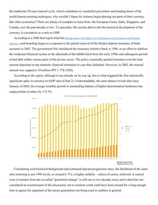 the traditional 20-year renewal cycle, which contributes to counterfeit prevention and handing down of the
world-famous printing techniques, why wouldn’t Japan for instance begin phasing out parts of their currency
like other economies? There are plenty of examples to learn from: the European Union, India, Singapore, and
Canada, over the past decade or two. To speculate, this section delves into the historical development of the
currency in circulation as a ratio to GDP.
According to a 2008 BoJ report titled the Background to the High Level of Banknotes in Circulation and Demand
Deposits, cash hoarding began as a response to the partial removal of the blanket deposit insurance of bank
accounts in 2002. The government first introduced the insurance initiative back in 1996, as an effort to stabilize
the weakened financial system in the aftermath of the bubble burst from the early 1990s and subsequent growth
in bad debt within various parts of the private sector. The policy essentially granted insurance over the total
amount deposited at any domestic financial institution in case they defaulted. However, in 2002, the insured
amount was capped to 10 million JPY (~77k USD).
According to the report, although it was already on its way up, this is what triggered the first statistically
significant spike in currency-to-GDP ratio (Chart 2). Understandably, the same dataset reveals that since
January of 2002, the average monthly growth in outstanding balance of higher-denomination banknotes has
outpaced that of others by 172.5%.
Considering such historical background and continued upward progression since, the likelihood of the same
ratio returning to pre-1996 levels, or around 6~7%, is highly unlikely – unless of course, enforced. A natural
reset of mindset from the so-called “generation change” is still one to two decades away and is therefore not
considered an essential part of this discussion, not to mention credit cards have been around for a long enough
time to ignore the argument of the senior generations not being used to cashless in general.
 