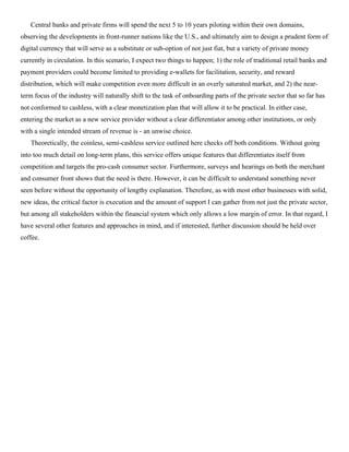 Central banks and private firms will spend the next 5 to 10 years piloting within their own domains,
observing the developments in front-runner nations like the U.S., and ultimately aim to design a prudent form of
digital currency that will serve as a substitute or sub-option of not just fiat, but a variety of private money
currently in circulation. In this scenario, I expect two things to happen; 1) the role of traditional retail banks and
payment providers could become limited to providing e-wallets for facilitation, security, and reward
distribution, which will make competition even more difficult in an overly saturated market, and 2) the near-
term focus of the industry will naturally shift to the task of onboarding parts of the private sector that so far has
not conformed to cashless, with a clear monetization plan that will allow it to be practical. In either case,
entering the market as a new service provider without a clear differentiator among other institutions, or only
with a single intended stream of revenue is - an unwise choice.
Theoretically, the coinless, semi-cashless service outlined here checks off both conditions. Without going
into too much detail on long-term plans, this service offers unique features that differentiates itself from
competition and targets the pro-cash consumer sector. Furthermore, surveys and hearings on both the merchant
and consumer front shows that the need is there. However, it can be difficult to understand something never
seen before without the opportunity of lengthy explanation. Therefore, as with most other businesses with solid,
new ideas, the critical factor is execution and the amount of support I can gather from not just the private sector,
but among all stakeholders within the financial system which only allows a low margin of error. In that regard, I
have several other features and approaches in mind, and if interested, further discussion should be held over
coffee.
 