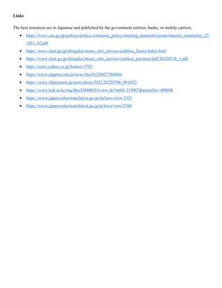 Links
The best resources are in Japanese and published by the government entities, banks, or mobile carriers.
• https://www.caa.go.jp/policies/policy/consumer_policy/meeting_materials/assets/internet_committee_22
1021_02.pdf
• https://www.meti.go.jp/shingikai/mono_info_service/cashless_future/index.html
• https://www.meti.go.jp/shingikai/mono_info_service/cashless_payment/pdf/20220318_1.pdf
• https://news.yahoo.co.jp/feature/1792/
• https://www.nippon.com/ja/news/fnn20220627380866/
• https://www.sbpayment.jp/news/press/2022/20220706_001052/
• https://www.bok.or.kr/eng/bbs/E0000654/view.do?nttId=219087&menuNo=400048
• https://www.japaneselawtranslation.go.jp/en/laws/view/3351
• https://www.japaneselawtranslation.go.jp/ja/laws/view/2580
 