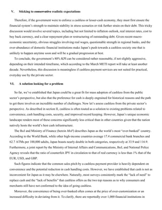 V. Sticking to conservative realistic expectations
Therefore, if the government were to enforce a cashless or lesser-cash economy, they must first ensure the
financial system’s strength to maintain stability in stress scenarios or risk further strain on their debt. This tricky
discussion would involve several topics, including but not limited to inflation outlook, real interest rates, cost to
buy back currency, and a clear repayment plan or restructuring of outstanding debt. Given recent macro-
economic uncertainty, obvious struggles involving real wages, questionable strength in regional banks, and the
over-abundance of domestic financial institutions make Japan’s push towards a cashless society one that is
unlikely to happen anytime soon and will be a gradual progression at best.
To conclude, the government’s 80% KPI can be considered rather reasonable, if not slightly aggressive,
depending on their intended timeframe, which according to the March METI report will take at least another
decade. Nevertheless, this discussion is meaningless if cashless payment services are not suited for practical,
everyday use by the private sector.
VI. A solution looking for a problem
So far, we’ve established that Japan could be a great fit for mass adoption of cashless from the public
sector’s perspective, but also that the preference for cash is deeply engrained for historical reasons and the path
to get there involves an incredible number of challenges. Now let’s assess cashless from the private sector’s
perspective. As described in section II, cashless is often touted as a solution to existing problems related to
convenience, cash handling costs, security, and improved record keeping. However, Japan’s unique economic
landscape renders most of these concerns significantly less critical than in other countries given that the nation
natively hosts the world’s best cash infrastructure.
The BoJ and Ministry of Finance (herein MoF) describes Japan as the world’s most “over-banked” country.
According to the World Bank, while other high-income countries average 17.4 commercial bank branches and
62.7 ATMs per 100,000 adults, Japan boasts nearly double in both categories, respectively at 33.9 and 116.9.
Furthermore, a joint report by the Ministry of Internal Affairs and Communications, BoJ, and National Police
Agency reveals that the ratio of counterfeit JPY in circulation to that of real currency is less than 1% that of the
EUR, USD, and GBP.
Such figures indicate that the common sales pitch by a cashless payment provider is heavily dependent on
convenience and the potential reduction in cash handling costs. However, we have established that cash is not as
inconvenient for Japan as it may be elsewhere. Naturally, most surveys consistently mark the “lack of need” to
replace cash and the “lack of benefits” that cashless offers as the two top reasons as to why consumers and
merchants still have not conformed to the idea of going cashless.
Moreover, the convenience of being over-banked often comes at the price of over-customization or an
increased difficulty in deviating from it. To clarify, there are reportedly over 1,000 financial institutions in
 
