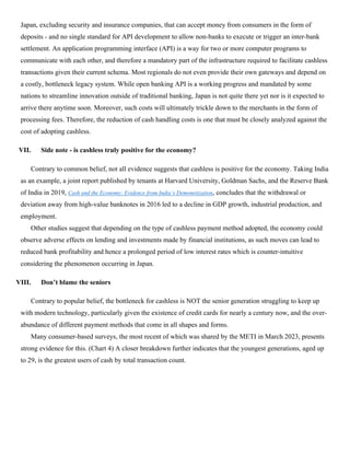 Japan, excluding security and insurance companies, that can accept money from consumers in the form of
deposits - and no single standard for API development to allow non-banks to execute or trigger an inter-bank
settlement. An application programming interface (API) is a way for two or more computer programs to
communicate with each other, and therefore a mandatory part of the infrastructure required to facilitate cashless
transactions given their current schema. Most regionals do not even provide their own gateways and depend on
a costly, bottleneck legacy system. While open banking API is a working progress and mandated by some
nations to streamline innovation outside of traditional banking, Japan is not quite there yet nor is it expected to
arrive there anytime soon. Moreover, such costs will ultimately trickle down to the merchants in the form of
processing fees. Therefore, the reduction of cash handling costs is one that must be closely analyzed against the
cost of adopting cashless.
VII. Side note - is cashless truly positive for the economy?
Contrary to common belief, not all evidence suggests that cashless is positive for the economy. Taking India
as an example, a joint report published by tenants at Harvard University, Goldman Sachs, and the Reserve Bank
of India in 2019, Cash and the Economy: Evidence from India’s Demonetization, concludes that the withdrawal or
deviation away from high-value banknotes in 2016 led to a decline in GDP growth, industrial production, and
employment.
Other studies suggest that depending on the type of cashless payment method adopted, the economy could
observe adverse effects on lending and investments made by financial institutions, as such moves can lead to
reduced bank profitability and hence a prolonged period of low interest rates which is counter-intuitive
considering the phenomenon occurring in Japan.
VIII. Don’t blame the seniors
Contrary to popular belief, the bottleneck for cashless is NOT the senior generation struggling to keep up
with modern technology, particularly given the existence of credit cards for nearly a century now, and the over-
abundance of different payment methods that come in all shapes and forms.
Many consumer-based surveys, the most recent of which was shared by the METI in March 2023, presents
strong evidence for this. (Chart 4) A closer breakdown further indicates that the youngest generations, aged up
to 29, is the greatest users of cash by total transaction count.
 