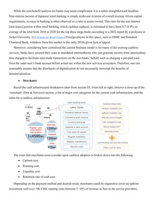 While the cost-benefit analysis for banks may seem complicated, it is a rather straightforward headline.
Non-interest income of Japanese retail banking is simply irrelevant in terms of overall revenue. Given capital
requirements, revenue in banking is often observed as a ratio to assets owned. This ratio for the non-interest
(non-loans) portion within retail banking, which cashless replaces, is estimated to have been 0.7~0.9% on
average of the total from 2010 to 2020 for the top three mega banks according to a 2022 report by a professor at
Seikei University. (DX Strategy for Retail Finance) Foreign players in this space, such as HSBC and Standard
Chartered Bank, withdrew from this market in the early 2010s given lack of appeal.
Moreover, considering how centralized the current business model is for many of the existing cashless
services, banks have secured their seats as mandated intermediaries who can generate income from intermediary
fees charged to facilitate inter-bank transactions on the non-banks’ behalf, such as charging a pre-paid card
from the same user’s bank account before actual use within the new services ecosystem. Therefore, one can
reasonably assume that the drawbacks of digitalization do not necessarily outweigh the benefits of
dematerialization.
• Merchants
Recall the cash infrastructure breakdown chart from section IX. From left to right, observe a close-up of the
‘merchant’ (Dist & Services) section, a list of major cost categories for the current cash infrastructure, and the
same for a cashless infrastructure.
The costs that merchants must consider upon cashless adoption is broken down into the following.
• Upfront cost
• Running cost
• Liquidity cost
• Retention rate of cash cost
Depending on the payment method and desired result, merchants could be required to cover an upfront
investment well over 10k USD, running costs between 1~10% of revenue as fees to the service providers,
 