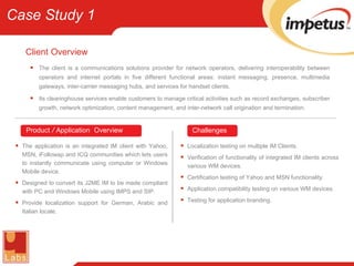 Client   Overview The client is a communications solutions provider for network operators, delivering interoperability between operators and internet portals in five different functional areas: instant messaging, presence, multimedia gateways, inter-carrier messaging hubs, and services for handset clients. Its clearinghouse services enable customers to manage critical activities such as record exchanges, subscriber growth, network optimization, content management, and inter-network call origination and termination. The application is an integrated IM client with Yahoo, MSN, iFollowap and ICQ communities which lets users to instantly communicate using computer or Windows Mobile device. Designed to convert its J2ME IM to be made compliant with PC and Windows Mobile using IMPS and SIP. Provide localization support for German, Arabic and Italian locale. Localization testing on multiple IM Clients. Verification of functionality of integrated IM clients across various WM devices. Certification testing of Yahoo and MSN functionality. Application compatibility testing on various WM devices. Testing for application branding. Product  /  Application   Overview Challenges Case Study 1 
