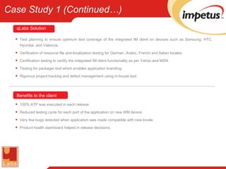 Test planning to ensure optimum test coverage of the integrated IM client on devices such as Samsung, HTC, Hyundai, and Valencia. Verification of resource file and localization testing for German, Arabic, French and Italian locales. Certification testing to certify the integrated IM client functionality as per Yahoo and MSN. Testing for packager tool which enables application branding. Rigorous project tracking and defect management using in-house tool. 100% ATP was executed in each release. Reduced testing cycle for each port of the application on new WM device. Very few bugs detected when application was made compatible with new locale. Product health dashboard helped in release decisions. Benefits to the client qLabs   Solution Case Study 1 (Continued…) 