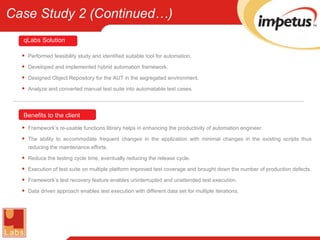 Performed feasibility study and identified suitable tool for automation. Developed and implemented hybrid automation framework. Designed Object Repository for the AUT in the segregated environment. Analyze and converted manual test suite into automatable test cases. Framework’s re-usable functions library helps in enhancing the productivity of automation engineer. The ability to accommodate frequent changes in the application with minimal changes in the existing scripts thus reducing the maintenance efforts. Reduce the testing cycle time, eventually reducing the release cycle. Execution of test suite on multiple platform improved test coverage and brought down the number of production defects. Framework’s test recovery feature enables uninterrupted and unattended test execution. Data driven approach enables test execution with different data set for multiple iterations. Benefits to the client qLabs   Solution Case Study 2 (Continued…) 