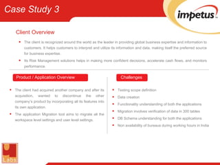 Client   Overview The client is recognized around the world as the leader in providing global business expertise and information to customers. It helps customers to interpret and utilize its information and data, making itself the preferred source for business expertise.  Its Risk Management solutions helps in making more confident decisions, accelerate cash flows, and monitors performance. The client had acquired another company and after its acquisition, wanted to discontinue the other company’s product by incorporating all its features into its own application. The application Migration tool aims to migrate all the workspace level settings and user level settings. Testing scope definition Data creation Functionality understanding of both the applications Migration involves verification of data in 300 tables DB Schema understanding for both the applications Non availability of bureaus during working hours in India Product / Application Overview Challenges Case Study 3 