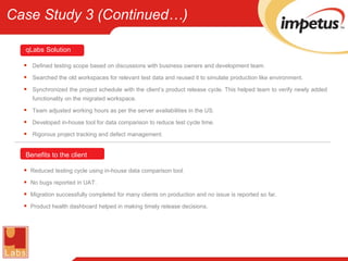 Defined testing scope based on discussions with business owners and development team. Searched the old workspaces for relevant test data and reused it to simulate production like environment. Synchronized the project schedule with the client’s product release cycle. This helped team to verify newly added functionality on the migrated workspace. Team adjusted working hours as per the server availabilities in the US. Developed in-house tool for data comparison to reduce test cycle time. Rigorous project tracking and defect management. Reduced testing cycle using in-house data comparison tool. No bugs reported in UAT. Migration successfully completed for many clients on production and no issue is reported so far. Product health dashboard helped in making timely release decisions. Benefits to the client qLabs   Solution Case Study 3 (Continued…) 