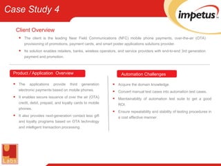 The client is the leading Near Field Communications (NFC) mobile phone payments, over-the-air (OTA) provisioning of promotions, payment cards, and smart poster applications solutions provider. Its solution enables retailers, banks, wireless operators, and service providers with end-to-end 3rd generation payment and promotion. Client Overview Acquire the domain knowledge. Convert manual test cases into automation test cases. Maintainability of automation test suite to get a good ROI. Ensure repeatability and stability of testing procedures in a cost effective manner. Automation   Challenges Product  /  Application   Overview The applications provide third generation electronic payments based on mobile phones. It enables secure issuance of over the air (OTA) credit, debit, prepaid, and loyalty cards to mobile phones. It also provides next-generation contact less gift and loyalty programs based on OTA technology and intelligent transaction processing. Case Study 4 
