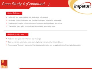 Analyzing and understanding  the application functionality. Reviewed existing test cases and identified test cases suitable for automation. Implemented Impetus hybrid automation framework and developed test scripts. Trained the client team to support and enhance the automation suite. qLabs   Solution Reduced test cycle and enhanced test coverage. Easy to maintain automation suite, currently being maintained by the client team. Framework’s “ Recovery Mechanism ” handles exceptions like tool or application crash during test execution. Benefits to the Client Case Study 4 (Continued…) 