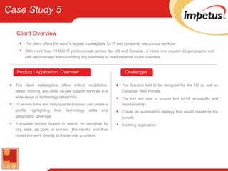 Client   Overview The client offers the world's largest marketplace for IT and consumer electronics services. With more than 12,000 IT professionals across the US and Canada , it helps one expand its geographic and skill set coverage without adding any overhead or fixed expense to the business. The client marketplace offers rollout, installation, repair, training, and other on-site support services in a wide range of technology categories. IT service firms and individual technicians can create a profile highlighting their technology skills and geographic coverage. It enables service buyers to search for providers by city, state, zip code, or skill set. The client’s  workflow routes the work directly to the service providers. The Solution had to be designed for the US as well as Canadian Web Portals. The key aim was to ensure test script re-usability and maintainability. Create an automation strategy that would maximize the benefit. Evolving application. Product / Application  Overview Challenges Case Study 5 