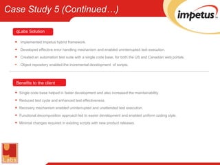 Implemented Impetus hybrid framework. Developed effective error handling mechanism and enabled uninterrupted test execution. Created an automation test suite with a single code base, for both the US and Canadian web portals. Object repository enabled the incremental development  of scripts. Single code base helped in faster development and also increased the maintainability. Reduced test cycle and enhanced test effectiveness. Recovery mechanism enabled uninterrupted and unattended test execution. Functional decomposition approach led to easier development and enabled uniform coding style. Minimal changes required in existing scripts with new product releases. Benefits to the client qLabs   Solution Case Study 5 (Continued…) 