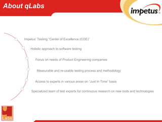 About qLabs Impetus’ Testing “Center of Excellence (COE)” Holistic approach to software testing Focus on needs of Product Engineering companies Measurable and re-usable testing process and methodology Access to experts in various areas on “Just In Time” basis Specialized team of test experts for continuous research on new tools and technologies 