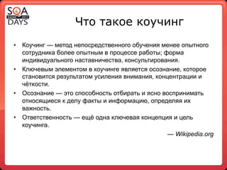 Что такое коучинг
•  Коучинг — метод непосредственного обучения менее опытного
   сотрудника более опытным в процессе работы; форма
   индивидуального наставничества, консультирования.
•  Ключевым элементом в коучинге является осознание, которое
   становится результатом усиления внимания, концентрации и
   чёткости.
•  Осознание — это способность отбирать и ясно воспринимать
   относящиеся к делу факты и информацию, определяя их
   важность.
•  Ответственность — ещё одна ключевая концепция и цель
   коучинга.
                                                 — Wikipedia.org
 