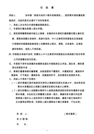 切　結　書


具結人　　　   為申請「高雄市政府小蝦米商業貸款」，經詳閱本貸款實施要

點規定，切結同意完全遵守下列各款事項：
一、具結人完全符合本貸款實施要點規定。
二、本貸款計畫由負責人提出申請。

三、貸款期間實際經營所創立之事業，並應保持本貸款計劃確實完整之會計記

 錄、憑證或相關交易資料，高雄市政府、中小企業信用保證基金及高雄銀

 行得隨時派員調查監督借款人有關借款之帳目、憑證、交易資料，及貸款

 運用等情形，借款人不得拒絕。

四、同意配合高雄市政府、財團法人中小企業信用保證基金及高雄銀行股份有限

  公司派員實地前往訪查。
五、本貸款不得作為清償其他債務或違反本要點規定之用途。違反者，應即還
 清全部貸款本息 。
        。
六、事業計畫書填報均屬事實，如經查證有不實情形，未獲貸款前，撤銷其申
 請資格，不予貸放；獲貸款後，則撤銷其許可，並即還清全部貸款本息。
七、具結人不得有下列情形：
 （一）經向票據交換所查詢其所使用之票據受拒絕往來處分中，或知悉其退
    票尚未清償註記之張數已達應受拒絕往來處分之標準。
 （二）經向財團法人金融聯合徵信中心查詢或徵信過程知悉其有債務本金逾
   期未清償、未依約定分期攤還已超過一個月、應繳利息未繳付而延滯
   期間達三個月以上或有信用卡消費款項未繳納，遭發卡銀行強制停卡
   且未繳清延滯款項。但貸款人逾欠債務或卡債已清償者，不在此限。




   具 結   人：　　　　　　　　     　　　（簽名蓋章）

   身 分 證 號：

   住     址：

                   5                .
 