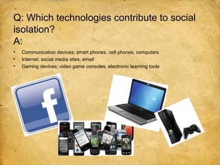Q: Which technologies contribute to social
isolation?
A:
•   Communication devices; smart phones, cell phones, computers
•   Internet; social media sites, email
•   Gaming devices; video game consoles, electronic learning tools
 