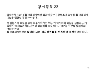 검사항목 22
검사항목 4.2.1 ( 웹 애플리케이션 접근성 준수 ) 콘텐츠에 포함된 웹 애플리케
이션은 접근성이 있어야 한다 .
웹 콘텐츠에 포함된 부가 애플리케이션 또는 웹 페이지의 기능을 실행하는 데
필요한 웹 애플리케이션은 웹 페이지를 사용하거나 접근하는 것을 방해하지
않아야 한다 .
웹 애플리케이션은 설명한 모든 검사항목들을 적용하여 제작하여야 한다 .
100
 