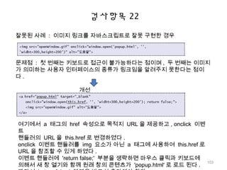 검사항목 22
잘못된 사례 : 이미지 링크를 자바스크립트로 잘못 구현한 경우
문제점 : 첫 번째는 키보드로 접근이 불가능하다는 점이며 , 두 번째는 이미지
가 의미하는 사용자 인터페이스의 종류가 링크임을 알려주지 못한다는 점이
다 .
개선
여기에서 a 태그의 href 속성으로 목적지 URL 을 제공하고 , onclick 이벤
트
핸들러의 URL 을 this.href 로 변경하였다 .
onclick 이벤트 핸들러를 img 요소가 아닌 a 태그에 사용하여 this.href 로
URL 을 참조할 수 있게 하였다 .
이벤트 핸들러에 'return false;' 부분을 생략하면 마우스 클릭과 키보드에
의해서 새 창 열기와 함께 원래 창의 콘텐츠가 'popup.html' 로 로드 된다 .
103
 