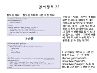 검사항목 22
잘못된 사례 : 잘못된 이미지 버튼 구현 사례
개선
문제점 : 첫째 , 키보드 초점이
버튼 이미지로 이동하지 않아
키보드로 실행시킬 수 없다는
점이며 , 둘째 , 이미지가 의미
하는 사용자 인터페이스 요소
의 종류가 버튼임을 알 수 없다
는 점이고 , 셋째 , 이미지 버튼
에 대체 텍스트가 누락되어 그
용도를 알 수 없는 점이다 .
서식 전송을 의미하는 버튼 컨
트롤은 form 요소와 함께
<button type="submit">,
<input type="submit">,
<input type="image"> 요소 중
하나를 이용하여 구현해야 한다
. 104
 