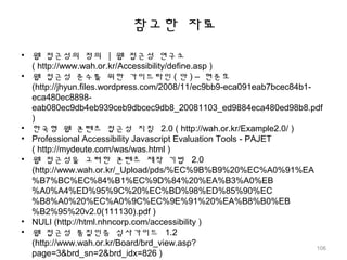 참고한 자료
• 웹 접근성의 정의 | 웹 접근성 연구소
( http://www.wah.or.kr/Accessibility/define.asp )
• 웹 접근성 준수를 위한 가이드라인 ( 안 ) – 현준호
(http://jhyun.files.wordpress.com/2008/11/ec9bb9-eca091eab7bcec84b1-
eca480ec8898-
eab080ec9db4eb939ceb9dbcec9db8_20081103_ed9884eca480ed98b8.pdf
)
• 한국형 웹 콘텐츠 접근성 지침 2.0 ( http://wah.or.kr/Example2.0/ )
• Professional Accessibility Javascript Evaluation Tools - PAJET
( http://mydeute.com/was/was.html )
• 웹 접근성을 고려한 콘텐츠 제작 기법 2.0
(http://www.wah.or.kr/_Upload/pds/%EC%9B%B9%20%EC%A0%91%EA
%B7%BC%EC%84%B1%EC%9D%84%20%EA%B3%A0%EB
%A0%A4%ED%95%9C%20%EC%BD%98%ED%85%90%EC
%B8%A0%20%EC%A0%9C%EC%9E%91%20%EA%B8%B0%EB
%B2%95%20v2.0(111130).pdf )
• NULI (http://html.nhncorp.com/accessibility )
• 웹 접근성 품질인증 심사가이드 1.2
(http://www.wah.or.kr/Board/brd_view.asp?
page=3&brd_sn=2&brd_idx=826 )
106
 