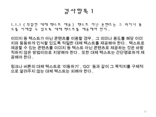 검사항목 1
1.1.1 ( 적절한 대체 텍스트 제공 ) 텍스트 아닌 콘텐츠는 그 의미나 용
도를 이해할 수 있도록 대체 텍스트를 제공해야 한다 .
이미지 등 텍스트가 아닌 콘텐츠를 이용할 경우 , 그 의미나 용도를 해당 이미
지와 동등하게 인식할 있도록 적절한 대체 텍스트를 제공해야 한다 . 텍스트로
제공할 수 있는 콘텐츠를 이미지 등 텍스트 아닌 콘텐츠로 제공하는 것은 바람
직하지 않은 방법이므로 지양해야 한다 . 또한 대체 텍스트는 간단명료하게 제
공해야 한다 .
링크나 버튼의 대체 텍스트로 ‘이동하기’ , ‘GO’ 등과 같이 그 목적지를 구체적
으로 알려주지 않는 대체 텍스트는 피해야 한다 .
11
 