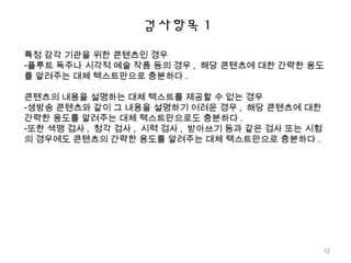 검사항목 1
특정 감각 기관을 위한 콘텐츠인 경우
-플루트 독주나 시각적 예술 작품 등의 경우 , 해당 콘텐츠에 대한 간략한 용도
를 알려주는 대체 텍스트만으로 충분하다 .
콘텐츠의 내용을 설명하는 대체 텍스트를 제공할 수 없는 경우
-생방송 콘텐츠와 같이 그 내용을 설명하기 어려운 경우 , 해당 콘텐츠에 대한
간략한 용도를 알려주는 대체 텍스트만으로도 충분하다 .
-또한 색맹 검사 , 청각 검사 , 시력 검사 , 받아쓰기 등과 같은 검사 또는 시험
의 경우에도 콘텐츠의 간략한 용도를 알려주는 대체 텍스트만으로 충분하다 .
12
 