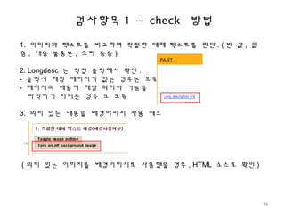검사항목 1 – check 방법
1. 이미지와 텍스트를 비교하여 적절한 대체 텍스트를 판단 . ( 빈 값 , 없
음 , 내용 불충분 , 오타 등등 )
2. Longdesc 는 직접 클릭해서 확인 .
- 클릭시 해당 페이지가 없는 경우는 오류
- 페이지의 내용이 해당 의미나 기능을
파악하기 어려운 경우 도 오류
3. 의미 있는 내용을 배경이미지 사용 체크
( 의미 있는 이미지를 배경이미지로 사용했을 경우 , HTML 소스로 확인 )
14
 