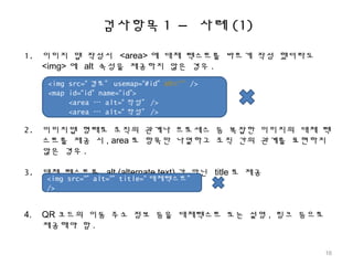 검사항목 1 – 사례 (1)
1. 이미지 맵 작성시 <area> 에 대체 텍스트를 바르게 작성 했더라도
<img> 에 alt 속성을 제공하지 않은 경우 .
2. 이미지맵 형태로 조직의 관계나 프로세스 등 복잡한 이미지의 대체 텍
스트를 제공 시 , area 로 항목만 나열하고 조직 간의 관계를 표현하지
않은 경우 .
3. 대체 텍스트를 alt (alternate text) 가 아닌 title 로 제공
4. QR 코드의 이동 주소 정보 등을 대체텍스트 또는 설명 , 링크 등으로
제공해야 함 .
<img src=“ 경로” usemap=“#id” alt=“” />
<map id=“id” name=“id”>
<area … alt=“ 작성” />
<area … alt=“ 작성” />
<img src=“” alt=“” title=“ 대체텍스트”
/>
16
 