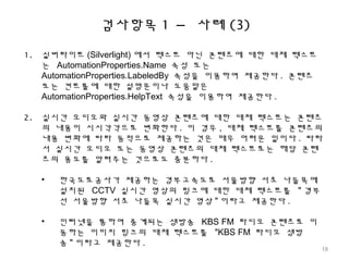 검사항목 1 – 사례 (3)
1. 실버라이트 (Silverlight) 에서 텍스트 아닌 콘텐츠에 대한 대체 텍스트
는 AutomationProperties.Name 속성 또는
AutomationProperties.LabeledBy 속성을 이용하여 제공한다 . 콘텐츠
또는 컨트롤에 대한 설명문이나 도움말은
AutomationProperties.HelpText 속성을 이용하여 제공한다 .
2. 실시간 오디오와 실시간 동영상 콘텐츠에 대한 대체 텍스트는 콘텐츠
의 내용이 시시각각으로 변화한다 . 이 경우 , 대체 텍스트를 콘텐츠의
내용 변화에 따라 동적으로 제공하는 것은 매우 어려운 일이다 . 따라
서 실시간 오디오 또는 동영상 콘텐츠의 대체 텍스트로는 해당 콘텐
츠의 용도를 알려주는 것으로도 충분하다 .
• 한국도로공사가 제공하는 경부고속도로 서울방향 서초 나들목에
설치된 CCTV 실시간 영상의 링크에 대한 대체 텍스트를 " 경부
선 서울방향 서초 나들목 실시간 영상 " 이라고 제공한다 .
• 인터넷을 통하여 중계되는 생방송 KBS FM 라디오 콘텐츠로 이
동하는 이미지 링크의 대체 텍스트를 "KBS FM 라디오 생방
송 " 이라고 제공한다 .
18
 