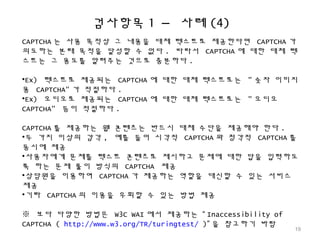 검사항목 1 – 사례 (4)
CAPTCHA 는 사용 목적상 그 내용을 대체 텍스트로 제공한다면 CAPTCHA 가
의도하는 본래 목적을 달성할 수 없다 . 따라서 CAPTCHA 에 대한 대체 텍
스트는 그 용도를 알려주는 것으로 충분하다 .
•Ex) 텍스트로 제공되는 CAPTCHA 에 대한 대체 텍스트로는 " 숫자 이미지
용 CAPTCHA" 가 적절하다 .
•Ex) 오디오로 제공되는 CAPTCHA 에 대한 대체 텍스트로는 " 오디오
CAPTCHA" 등이 적절하다 .
CAPTCHA 를 제공하는 웹 콘텐츠는 반드시 대체 수단을 제공해야 한다 .
•두 가지 이상의 감각 , 예를 들어 시각적 CAPTCHA 와 청각적 CAPTCHA 를
동시에 제공
•사용자에게 문제를 텍스트 콘텐츠로 제시하고 문제에 대한 답을 입력하도
록 하는 문제 풀이 방식의 CAPTCHA 제공
•상담원을 이용하여 CAPTCHA 가 제공하는 역할을 대신할 수 있는 서비스
제공
•기타 CAPTCHA 의 이용을 우회할 수 있는 방법 제공
※ 보다 다양한 방법은 W3C WAI 에서 제공하는 “ Inaccessibility of
CAPTCHA ( http://www.w3.org/TR/turingtest/ )” 을 참고하기 바람
19
 