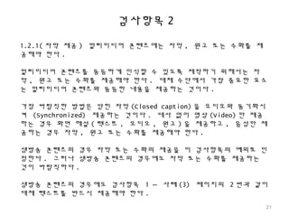 검사항목 2
1.2.1( 자막 제공 ) 멀티미디어 콘텐츠에는 자막 , 원고 또는 수화를 제
공해야 한다 .
멀티미디어 콘텐츠를 동등하게 인식할 수 있도록 제작하기 위해서는 자
막 , 원고 또는 수화를 제공해야 한다 . 대체 수단에서 가장 중요한 요소
는 멀티미디어 콘텐츠와 동등한 내용을 제공하는 것이다 .
가장 바람직한 방법은 닫힌 자막 (Closed caption) 을 오디오와 동기화시
켜 (Synchronized) 제공하는 것이다 . 대사 없이 영상 (Video) 만 제공
하는 경우 화면 해설 ( 텍스트 , 오디오 , 원고 ) 을 제공하고 , 음성만 제
공하는 경우 자막 , 원고 또는 수화를 제공해야 한다 .
생방송 콘텐츠의 경우 자막 또는 수화의 제공을 이 검사항목의 예외로 인
정한다 . 그러나 생방송 콘텐츠의 경우에도 자막 또는 수화를 제공하는
것이 바람직하다 .
생방송 콘텐츠의 경우에도 검사항목 1 – 사례 (3) 페이지의 2 번과 같이
대체 텍스트를 반드시 제공해야 한다 .
21
 