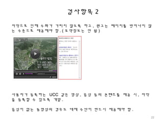 검사항목 2
자막으로 인해 수화가 가리지 않도록 하고 , 원고는 페이지를 벗어나지 않
는 수준으로 제공해야 함 . ( 요약정보는 안 됨 )
사용자가 등록하는 UCC 같은 영상 , 음성 등의 콘텐츠를 제공 시 , 자막
을 등록할 수 있도록 개발 .
음성이 없는 동영상의 경우도 대체 수단이 반드시 제공해야 함 .
22
 