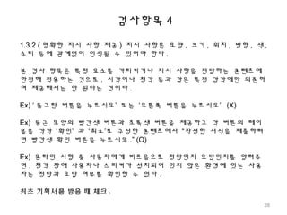 검사항목 4
1.3.2 ( 명확한 지시 사항 제공 ) 지시 사항은 모양 , 크기 , 위치 , 방향 , 색 ,
소리 등에 관계없이 인식될 수 있어야 한다 .
본 검사 항목은 특정 요소를 가리키거나 지시 사항을 전달하는 콘텐츠에
한정해 적용하는 것으로 , 시각이나 청각 등과 같은 특정 감각에만 의존하
여 제공해서는 안 된다는 것이다 .
Ex) ‘ 동그란 버튼을 누르시오’ 또는 ‘오른쪽 버튼을 누르시오’ (X)
Ex) 둥근 모양의 빨간색 버튼과 초록색 버튼을 제공하고 각 버튼의 레이
블을 각각 ‘확인’ 과 ‘취소’로 구성한 콘텐츠에서 “작성한 서식을 제출하려
면 빨간색 확인 버튼을 누르시오 .” (O)
Ex) 온라인 시험 중 사용자에게 비프음으로 정답인지 오답인지를 알려주
면 , 청각 장애 사용자나 스피커가 설치되어 있지 않은 환경에 있는 사용
자는 정답과 오답 여부를 확인할 수 없다 .
최초 기획서를 받을 때 체크 .
28
 