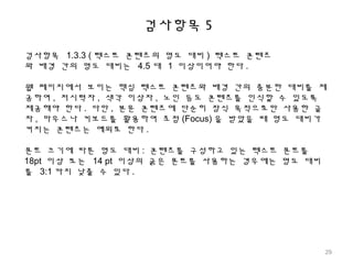 검사항목 5
검사항목 1.3.3 ( 텍스트 콘텐츠의 명도 대비 ) 텍스트 콘텐츠
와 배경 간의 명도 대비는 4.5 대 1 이상이어야 한다 .
웹 페이지에서 보이는 핵심 텍스트 콘텐츠와 배경 간의 충분한 대비를 제
공하여 , 저시력자 , 색각 이상자 , 노인 등도 콘텐츠를 인식할 수 있도록
제공해야 한다 . 다만 , 본문 콘텐츠에 단순히 장식 목적으로만 사용한 글
자 , 마우스나 키보드를 활용하여 초점 (Focus) 을 받았을 때 명도 대비가
커지는 콘텐츠는 예외로 한다 .
폰트 크기에 따른 명도 대비 : 콘텐츠를 구성하고 있는 텍스트 폰트를
18pt 이상 또는 14 pt 이상의 굵은 폰트를 사용하는 경우에는 명도 대비
를 3:1 까지 낮출 수 있다 .
29
 