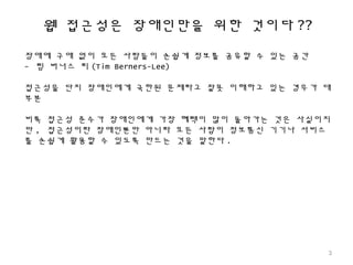 웹 접근성은 장애인만을 위한 것이다 ??
장애에 구애 없이 모든 사람들이 손쉽게 정보를 공유할 수 있는 공간
- 팀 버너스 리 (Tim Berners-Lee)
접근성을 단지 장애인에게 국한된 문제라고 잘못 이해하고 있는 경우가 대
부분
비록 접근성 준수가 장애인에게 가장 혜택이 많이 돌아가는 것은 사실이지
만 , 접근성이란 장애인뿐만 아니라 모든 사람이 정보통신 기기나 서비스
를 손쉽게 활용할 수 있도록 만드는 것을 말한다 .
3
 