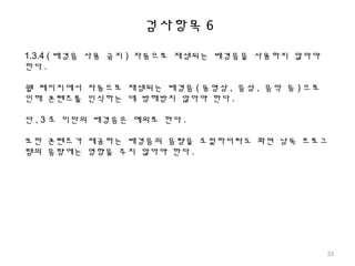 검사항목 6
1.3.4 ( 배경음 사용 금지 ) 자동으로 재생되는 배경음을 사용하지 않아야
한다 .
웹 페이지에서 자동으로 재생되는 배경음 ( 동영상 , 음성 , 음악 등 ) 으로
인해 콘텐츠를 인식하는 데 방해받지 않아야 한다 .
단 , 3 초 미만의 배경음은 예외로 한다 .
또한 콘텐츠가 제공하는 배경음의 음량을 조절하더라도 화면 낭독 프로그
램의 음량에는 영향을 주지 않아야 한다 .
33
 