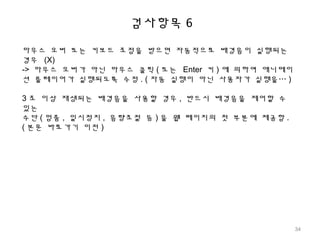 검사항목 6
마우스 오버 또는 키보드 초점을 받으면 자동적으로 배경음이 실행되는
경우 (X)
-> 마우스 오버가 아닌 마우스 클릭 ( 또는 Enter 키 ) 에 의하여 애니메이
션 플레이어가 실행되도록 수정 . ( 자동 실행이 아닌 사용자가 실행을… )
3 초 이상 재생되는 배경음을 사용할 경우 , 반드시 배경음을 제어할 수
있는
수단 ( 멈춤 , 일시정지 , 음량조절 등 ) 을 웹 페이지의 첫 부분에 제공함 .
( 본문 바로가기 이전 )
34
 