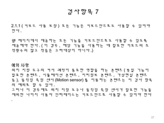 검사항목 7
2.1.1 ( 키보드 사용 보장 ) 모든 기능은 키보드만으로도 사용할 수 있어야
한다 .
웹 페이지에서 제공하는 모든 기능을 키보드만으로도 사용할 수 있도록
제공해야 한다 . ( 이 경우 , 해당 기능을 사용하는 데 필요한 키보드의 조
작횟수의 많고 적음은 고려대상이 아니다 .)
예외 사항
위치 지정 도구의 커서 궤적이 중요한 역할을 하는 콘텐츠 ( 붓질 기능이
필요한 콘텐츠 , 시뮬레이션 콘텐츠 , 지리정보 콘텐츠 , 가상현실 콘텐츠
등 ), 움직임 측정 센서 (Motion sensor) 를 이용하는 콘텐츠는 이 검사 항목
의 예외로 할 수 있다 .
그러나 이 경우에도 위치 지정 도구나 움직임 측정 센서가 필요한 기능을
제외한 나머지 사용자 인터페이스는 키보드만으로 사용할 수 있어야 한다
.
37
 