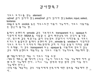 검사항목 7
키보드 포커스를 받는 element
-a(href 값이 있어야 함 ), area(href 값이 있어야 함 ), button, input, select,
textarea
-Img, li 등의 onclick 등은 마우스로만 이용이 가능하며 , 키보드 사용자들
은 접근이 불가능 함 .
플래시 콘텐츠의 wmode 값은 기본적으로 transparent 또는 opaque 로
지정하게 되면 MSAA 를 사용할 수 없어 화면낭독기로 인식이 불가함 .
-단 , 링크와 같은 특정기능 없이 단순정보 전달이나 디자인용 등 키보드
포커스가 불필요한 플래시 콘텐츠의 경우 , wmode 를 window 로 지정하면
키보드 포커스가 브라우저 메뉴영역에 갇혀 더 이상 운용이 어려운 상황
이 초래됨 . 이 경우 transparent 또는 opaque 를 사용하되 정보가 있는
경우 대체 콘텐츠로 제공하는 등 키보드 사용이 가능하도록 제공해야 함 .
웹 애플리케이션 제공 시 키보드 이용 보장
-대표적 예로는 웹 에디터 ( 모든 기능이 키보드로 이동 가능해야 하며 실
행 또한 가능해야 한다 . 그리고 기능 영역과 작성 영역 간의 이동 역시
가능해야 한다 .)
-단축키를 제공하는 경우 사용자에게 단축키에 대한 정보를 제공해야 한
다 .
38
 